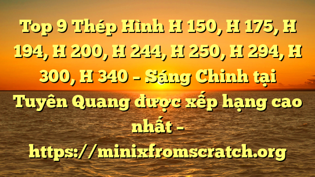 Top 9 Thép Hình H 150, H 175, H 194, H 200, H 244, H 250, H 294, H 300, H 340 – Sáng Chinh tại Tuyên Quang  được xếp hạng cao nhất – https://minixfromscratch.org
